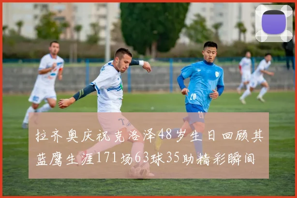 拉齐奥庆祝克洛泽48岁生日回顾其蓝鹰生涯171场63球35助精彩瞬间