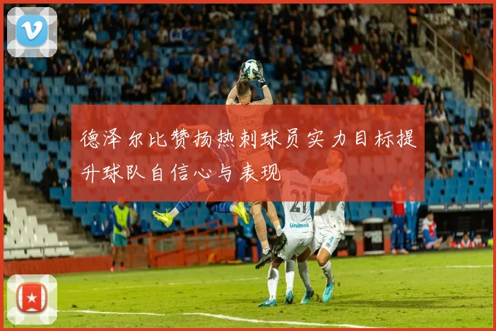 德泽尔比赞扬热刺球员实力目标提升球队自信心与表现