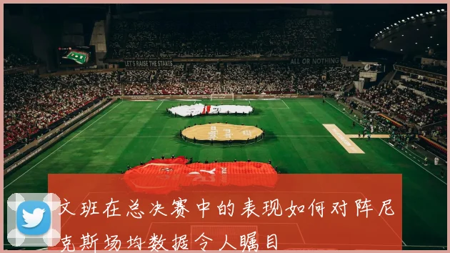 文班在总决赛中的表现如何对阵尼克斯场均数据令人瞩目