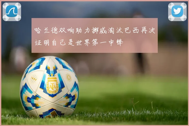 哈兰德双响助力挪威淘汰巴西再次证明自己是世界第一中锋