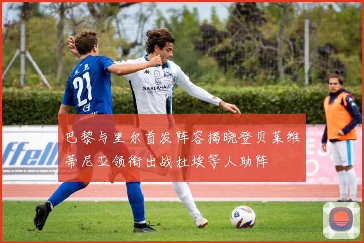 巴黎与里尔首发阵容揭晓登贝莱维蒂尼亚领衔出战杜埃等人助阵