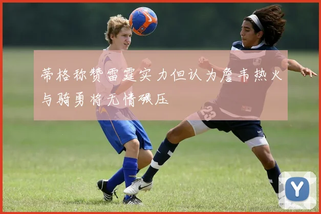蒂格称赞雷霆实力但认为詹韦热火与骑勇将无情碾压