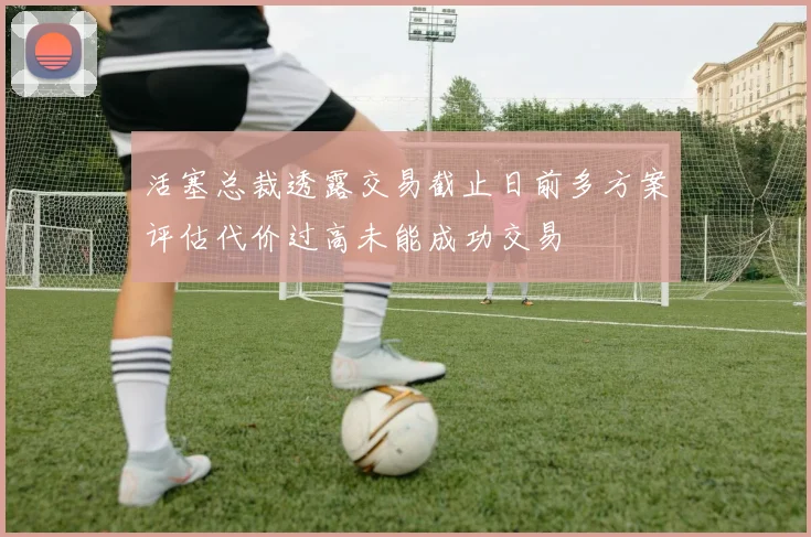 活塞总裁透露交易截止日前多方案评估代价过高未能成功交易