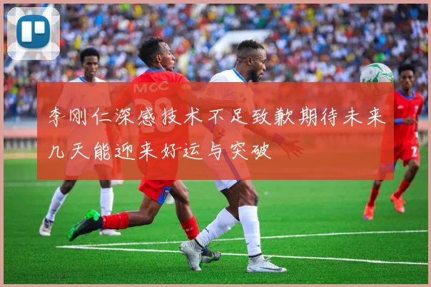 李刚仁深感技术不足致歉期待未来几天能迎来好运与突破