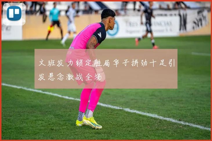 文班发力锁定胜局华子拼劲十足引发悬念激战全场