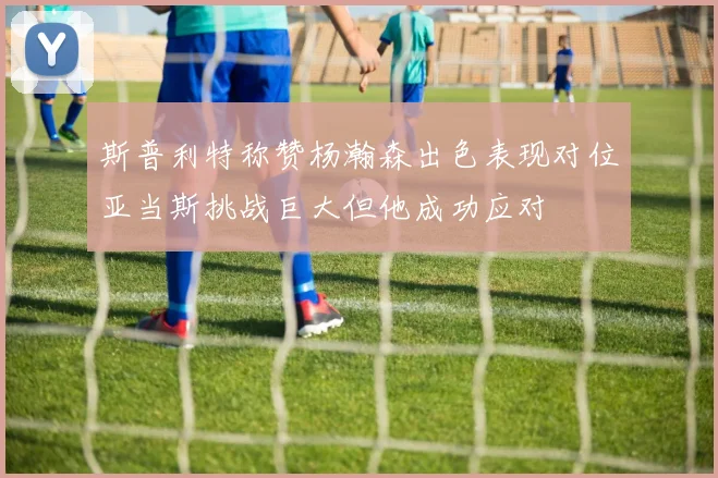 斯普利特称赞杨瀚森出色表现对位亚当斯挑战巨大但他成功应对