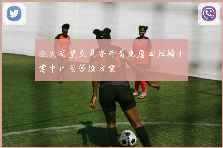 热火有望交易字母哥老詹回归骑士需中产或签换方案