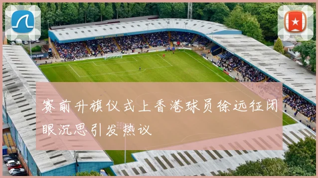 赛前升旗仪式上香港球员徐远征闭眼沉思引发热议