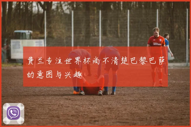 费兰专注世界杯尚不清楚巴黎巴萨的意图与兴趣