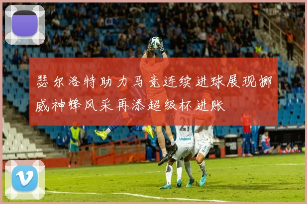 瑟尔洛特助力马竞连续进球展现挪威神锋风采再添超级杯进账