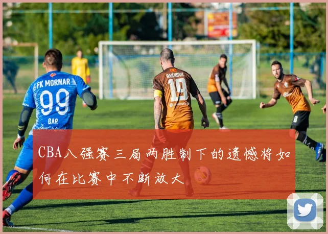 CBA八强赛三局两胜制下的遗憾将如何在比赛中不断放大