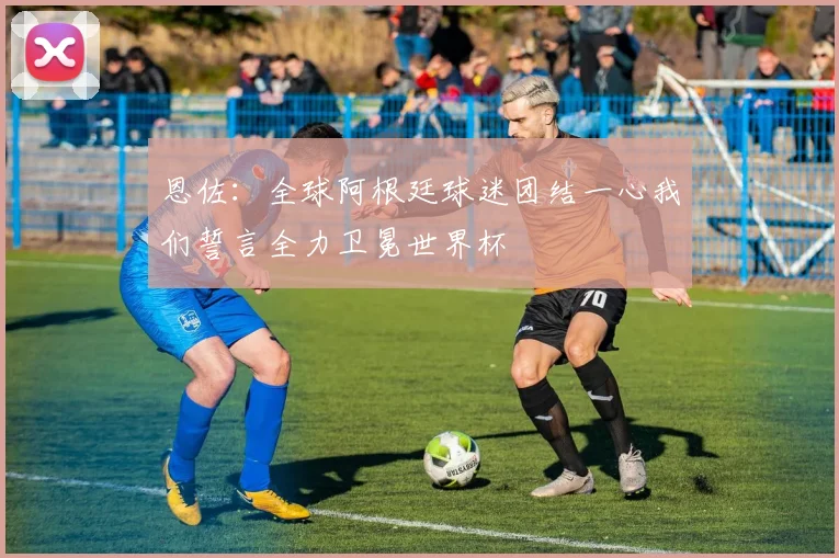 恩佐：全球阿根廷球迷团结一心我们誓言全力卫冕世界杯