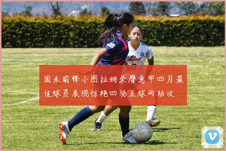 国米前锋小图拉姆荣膺意甲四月最佳球员表现惊艳四场五球两助攻