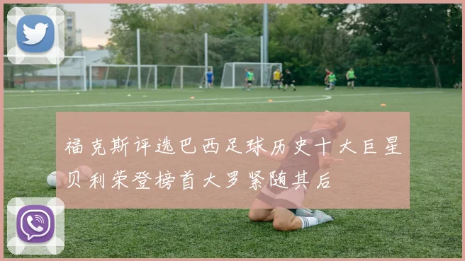 福克斯评选巴西足球历史十大巨星贝利荣登榜首大罗紧随其后