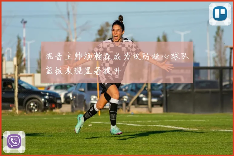 混音主帅杨瀚森成为攻防核心球队篮板表现显著提升