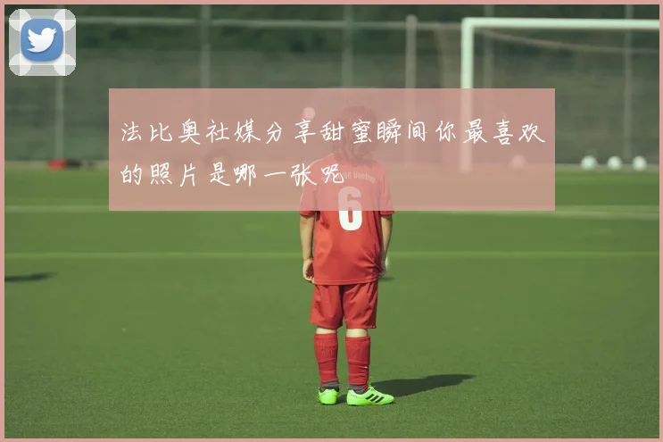 法比奥社媒分享甜蜜瞬间你最喜欢的照片是哪一张呢