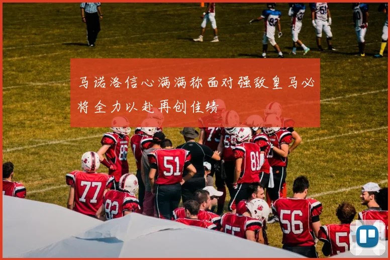 马诺洛信心满满称面对强敌皇马必将全力以赴再创佳绩