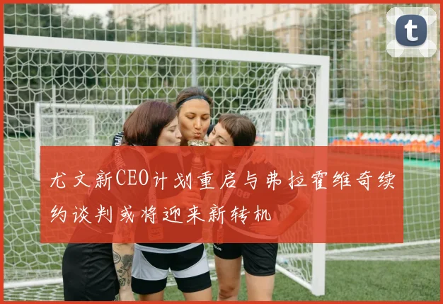 尤文新CEO计划重启与弗拉霍维奇续约谈判或将迎来新转机