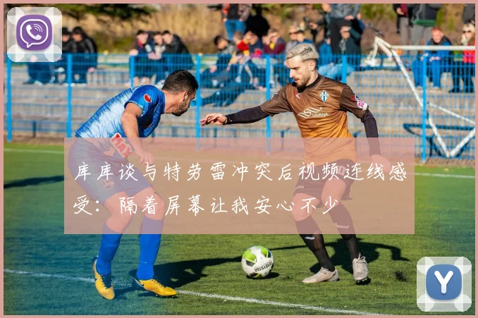 库库谈与特劳雷冲突后视频连线感受：隔着屏幕让我安心不少
