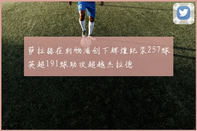 萨拉赫在利物浦创下辉煌纪录257球英超191球助攻超越杰拉德