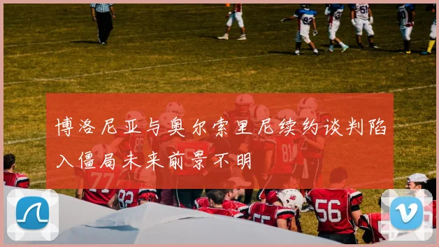 博洛尼亚与奥尔索里尼续约谈判陷入僵局未来前景不明