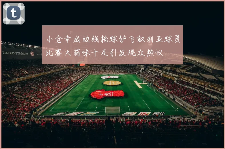 小仓幸成边线抢球铲飞叙利亚球员比赛火药味十足引发观众热议