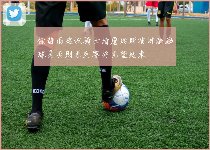 徐静雨建议骑士请詹姆斯演讲激励球员否则系列赛将无望结束