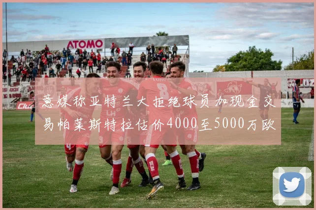意媒称亚特兰大拒绝球员加现金交易帕莱斯特拉估价4000至5000万欧元