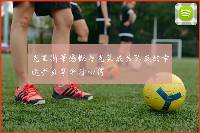 克里斯蒂感慨与克莱成为队友的幸运并分享学习心得