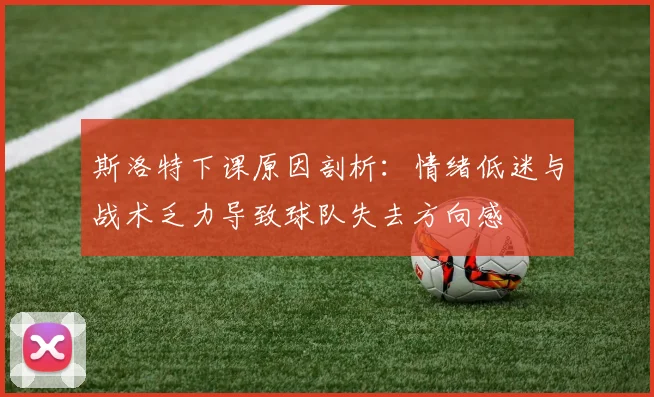 斯洛特下课原因剖析：情绪低迷与战术乏力导致球队失去方向感