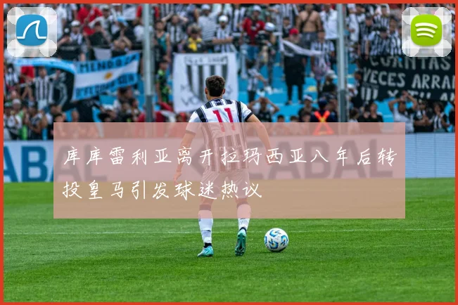 库库雷利亚离开拉玛西亚八年后转投皇马引发球迷热议